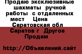 Продаю эксклюзивные шахматы, ручной работы, с отдаленных мест. › Цена ­ 6 000 - Саратовская обл., Саратов г. Другое » Продам   